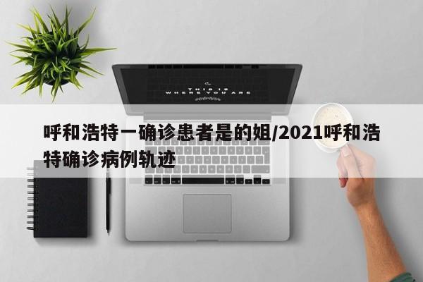 呼和浩特一确诊患者是的姐/2021呼和浩特确诊病例轨迹