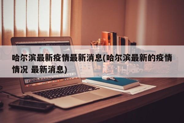 哈尔滨最新疫情最新消息(哈尔滨最新的疫情情况 最新消息)