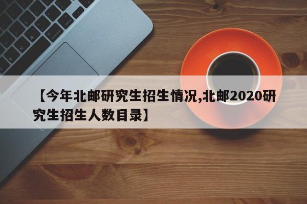 【今年北邮研究生招生情况,北邮2020研究生招生人数目录】