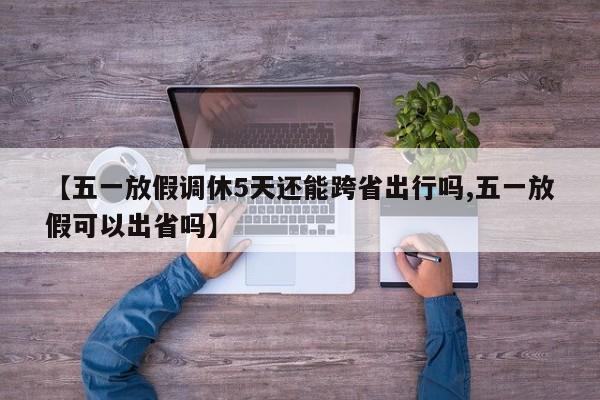 【五一放假调休5天还能跨省出行吗,五一放假可以出省吗】