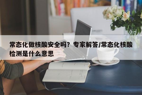 常态化做核酸安全吗？专家解答/常态化核酸检测是什么意思