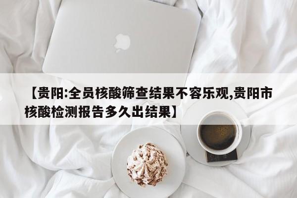 【贵阳:全员核酸筛查结果不容乐观,贵阳市核酸检测报告多久出结果】