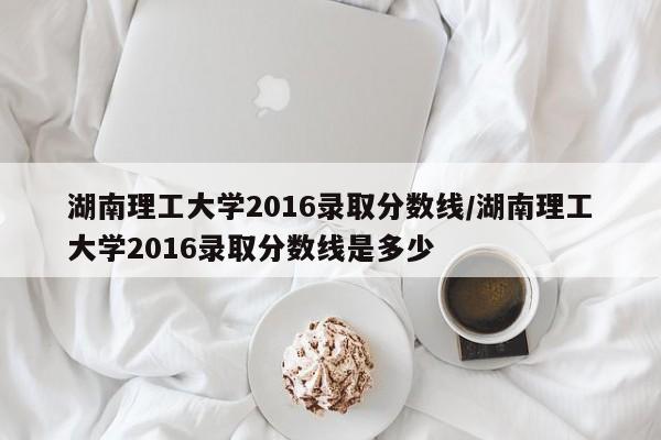 湖南理工大学2016录取分数线/湖南理工大学2016录取分数线是多少