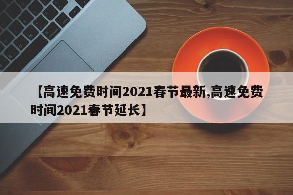 【高速免费时间2021春节最新,高速免费时间2021春节延长】