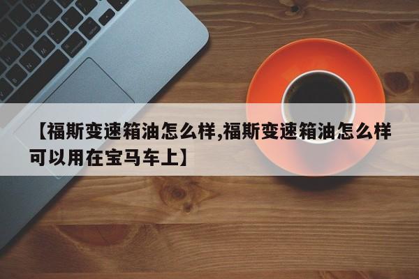 【福斯变速箱油怎么样,福斯变速箱油怎么样可以用在宝马车上】
