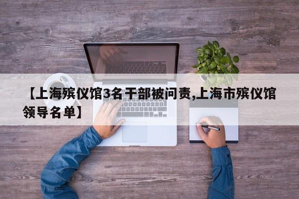 【上海殡仪馆3名干部被问责,上海市殡仪馆领导名单】