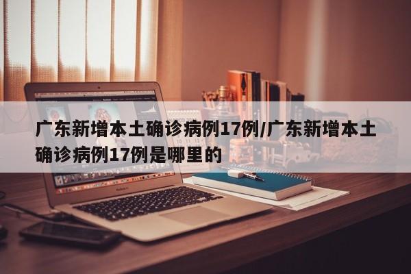 广东新增本土确诊病例17例/广东新增本土确诊病例17例是哪里的