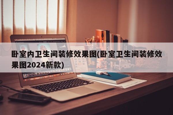 卧室内卫生间装修效果图(卧室卫生间装修效果图2024新款)