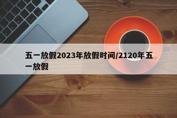 五一放假2023年放假时间/2120年五一放假