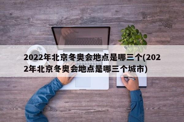 2022年北京冬奥会地点是哪三个(2022年北京冬奥会地点是哪三个城市)
