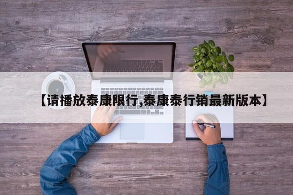 【请播放泰康限行,泰康泰行销最新版本】
