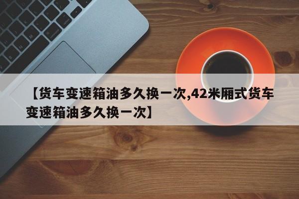 【货车变速箱油多久换一次,42米厢式货车变速箱油多久换一次】