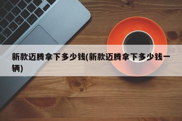 新款迈腾拿下多少钱(新款迈腾拿下多少钱一辆)