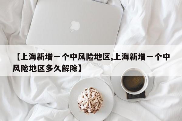 【上海新增一个中风险地区,上海新增一个中风险地区多久解除】
