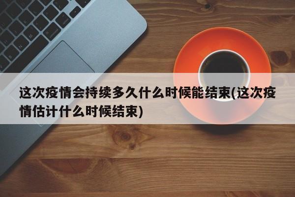 这次疫情会持续多久什么时候能结束(这次疫情估计什么时候结束)