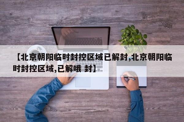 【北京朝阳临时封控区域已解封,北京朝阳临时封控区域,已解哦 封】