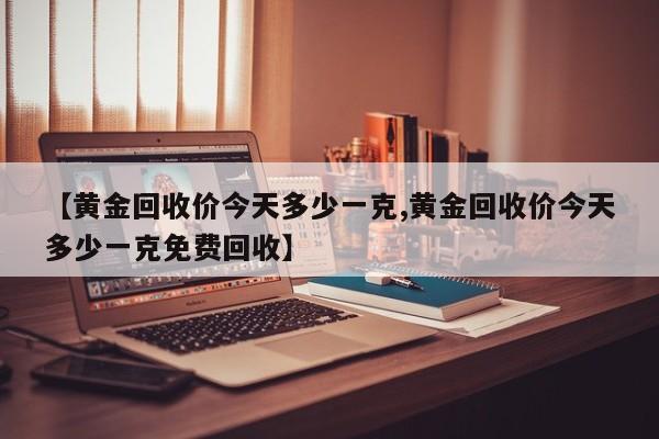 【黄金回收价今天多少一克,黄金回收价今天多少一克免费回收】