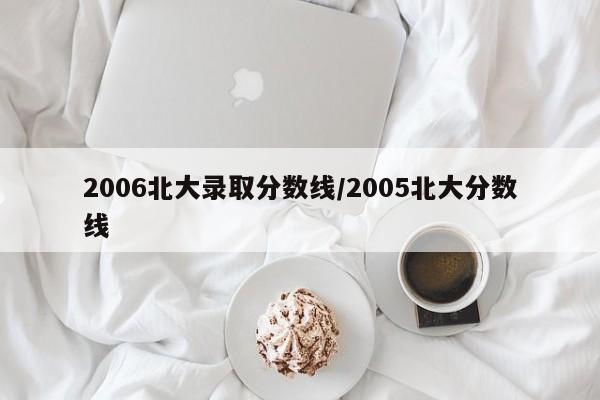 2006北大录取分数线/2005北大分数线