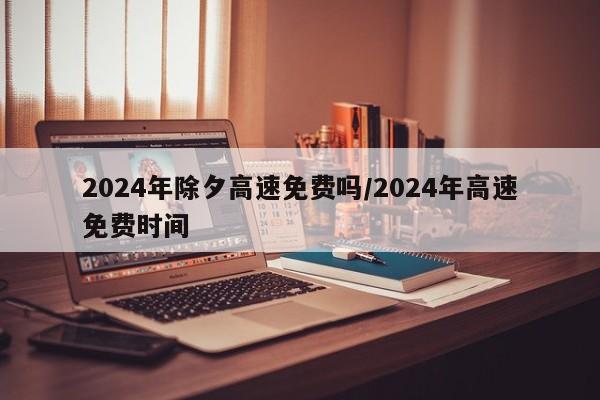 2024年除夕高速免费吗/2024年高速免费时间