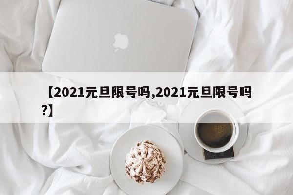 【2021元旦限号吗,2021元旦限号吗?】