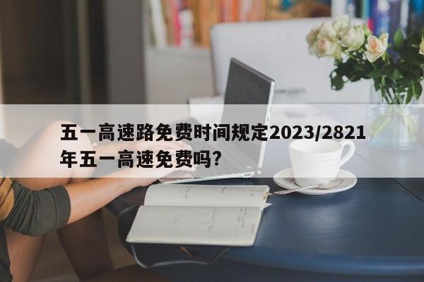 五一高速路免费时间规定2023/2821年五一高速免费吗?