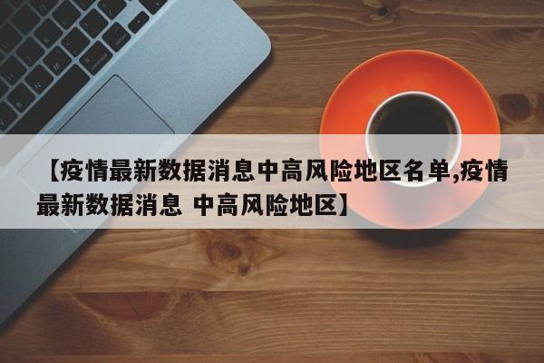 【疫情最新数据消息中高风险地区名单,疫情最新数据消息 中高风险地区】