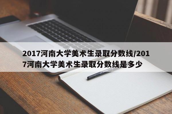 2017河南大学美术生录取分数线/2017河南大学美术生录取分数线是多少