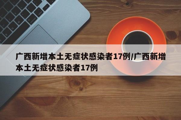广西新增本土无症状感染者17例/广西新增本土无症状感染者17例