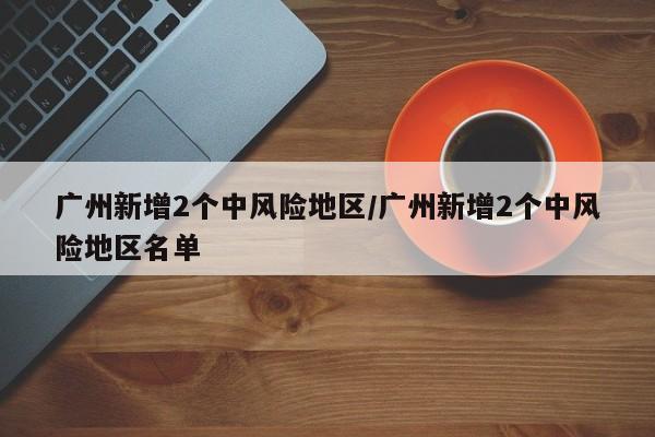 广州新增2个中风险地区/广州新增2个中风险地区名单