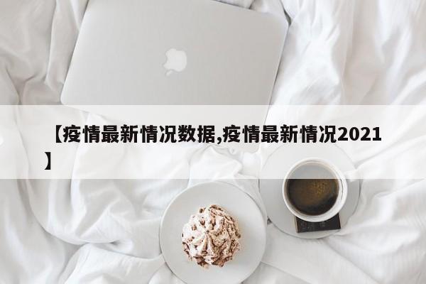 【疫情最新情况数据,疫情最新情况2021】
