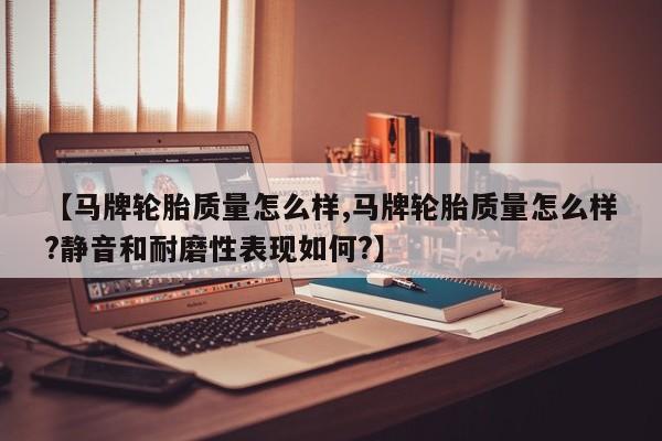 【马牌轮胎质量怎么样,马牌轮胎质量怎么样?静音和耐磨性表现如何?】
