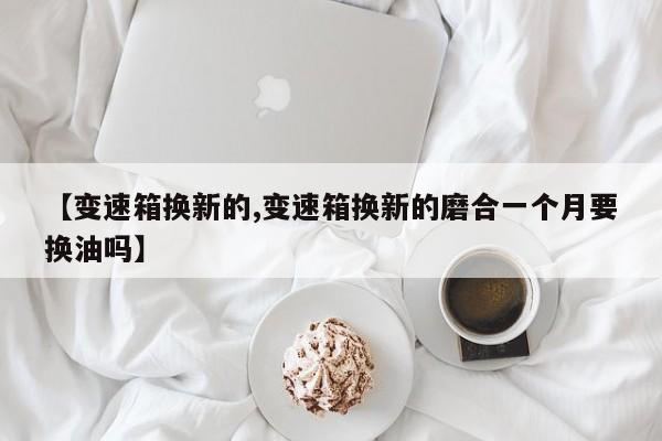 【变速箱换新的,变速箱换新的磨合一个月要换油吗】