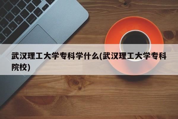武汉理工大学专科学什么(武汉理工大学专科院校)