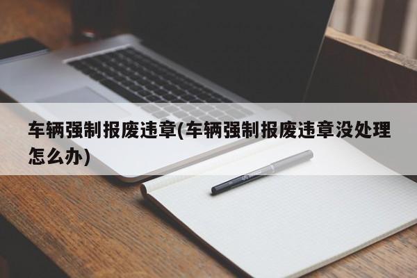 车辆强制报废违章(车辆强制报废违章没处理怎么办)