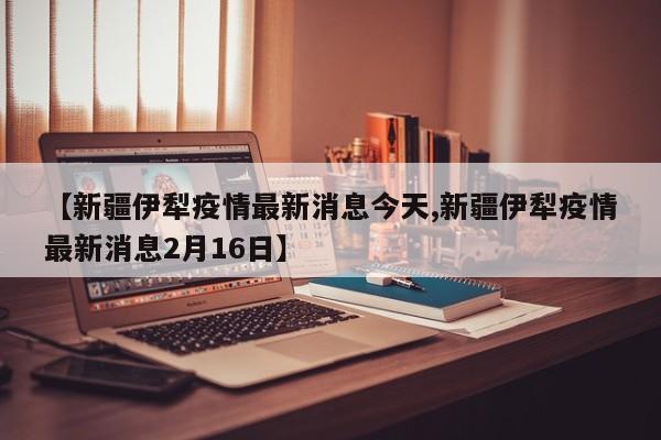 【新疆伊犁疫情最新消息今天,新疆伊犁疫情最新消息2月16日】
