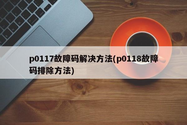 p0117故障码解决方法(p0118故障码排除方法)