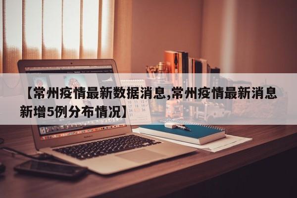 【常州疫情最新数据消息,常州疫情最新消息新增5例分布情况】