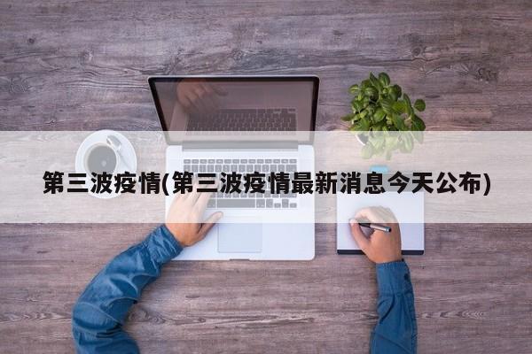 第三波疫情(第三波疫情最新消息今天公布)