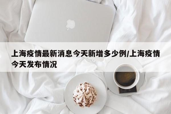 上海疫情最新消息今天新增多少例/上海疫情今天发布情况