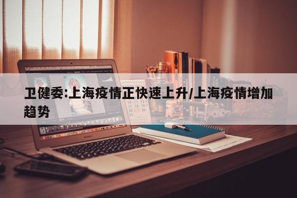 卫健委:上海疫情正快速上升/上海疫情增加趋势