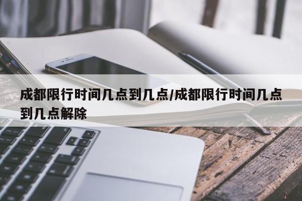 成都限行时间几点到几点/成都限行时间几点到几点解除