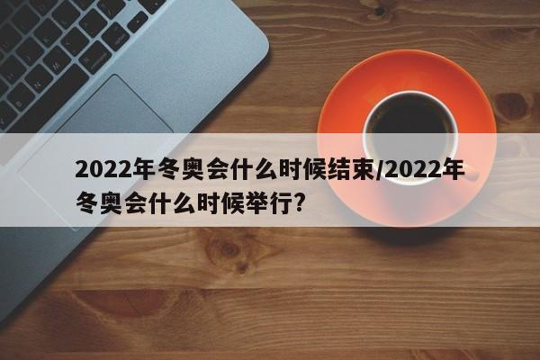 2022年冬奥会什么时候结束/2022年冬奥会什么时候举行?