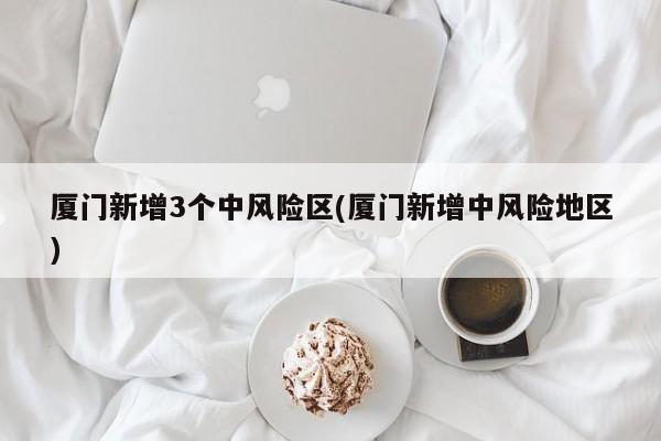 厦门新增3个中风险区(厦门新增中风险地区)
