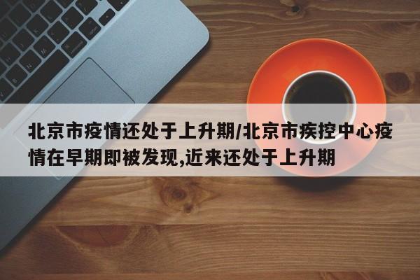 北京市疫情还处于上升期/北京市疾控中心疫情在早期即被发现,近来还处于上升期