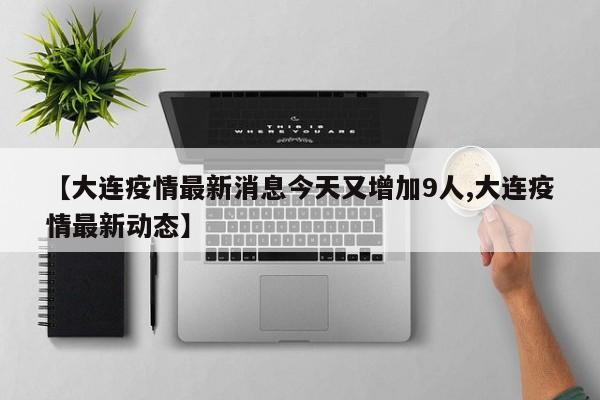 【大连疫情最新消息今天又增加9人,大连疫情最新动态】