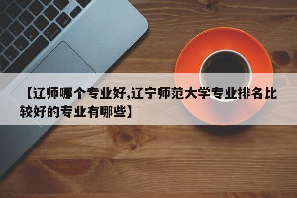【辽师哪个专业好,辽宁师范大学专业排名比较好的专业有哪些】