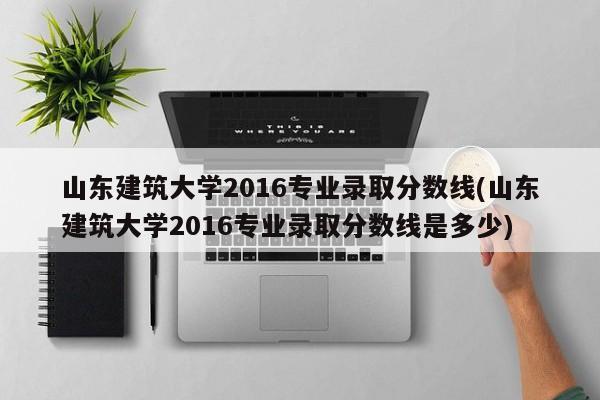 山东建筑大学2016专业录取分数线(山东建筑大学2016专业录取分数线是多少)