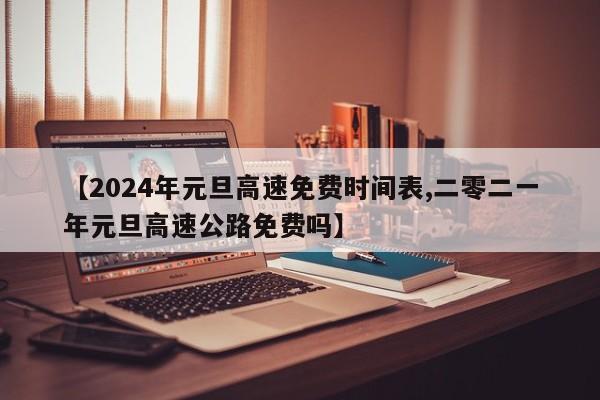 【2024年元旦高速免费时间表,二零二一年元旦高速公路免费吗】