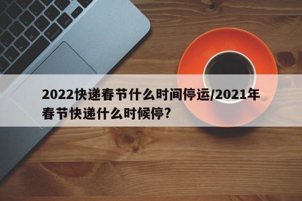 2022快递春节什么时间停运/2021年春节快递什么时候停?