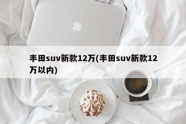 丰田suv新款12万(丰田suv新款12万以内)